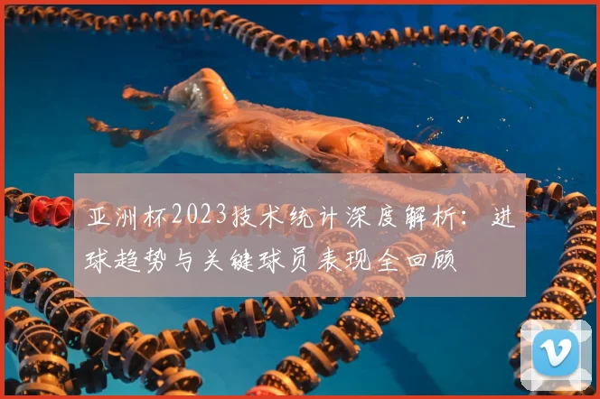 亚洲杯2023技术统计深度解析：进球趋势与关键球员表现全回顾