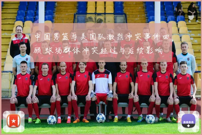 中国男篮与美国队激烈冲突事件回顾 球场群体冲突经过与后续影响