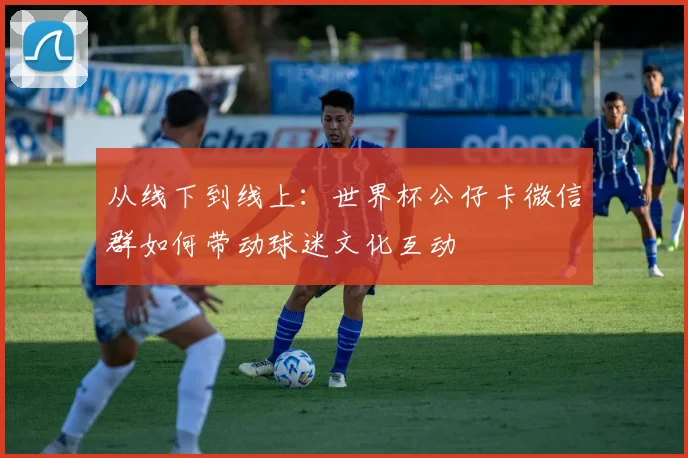 从线下到线上：世界杯公仔卡微信群如何带动球迷文化互动