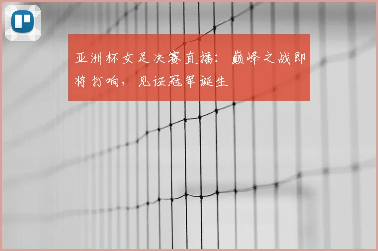 亚洲杯女足决赛直播：巅峰之战即将打响，见证冠军诞生