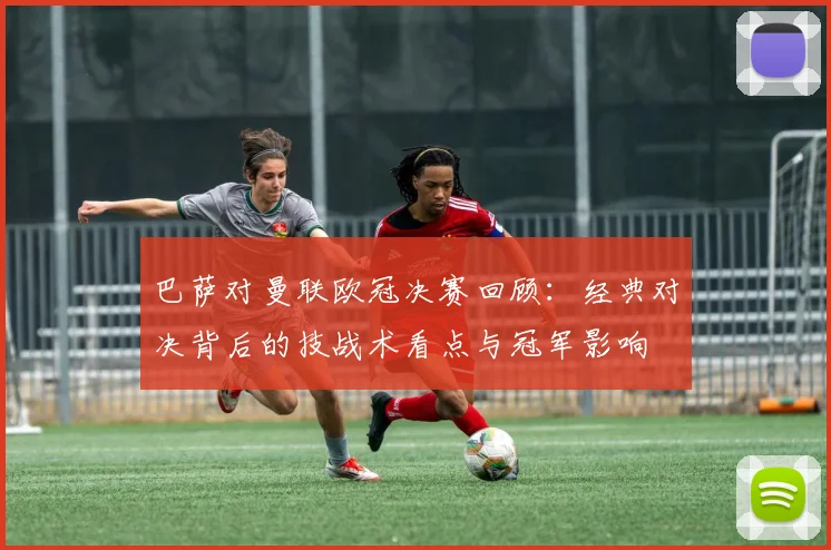 巴萨对曼联欧冠决赛回顾：经典对决背后的技战术看点与冠军影响