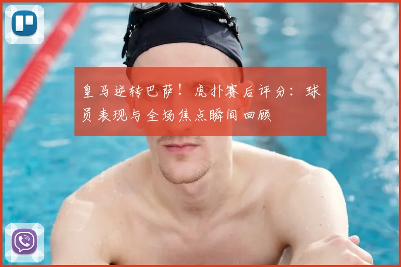 皇马逆转巴萨！虎扑赛后评分：球员表现与全场焦点瞬间回顾