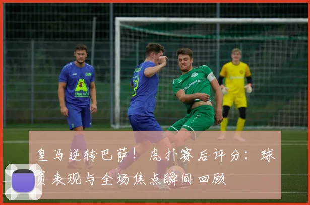 皇马逆转巴萨!虎扑赛后评分:球员表现与全场焦点瞬间回顾