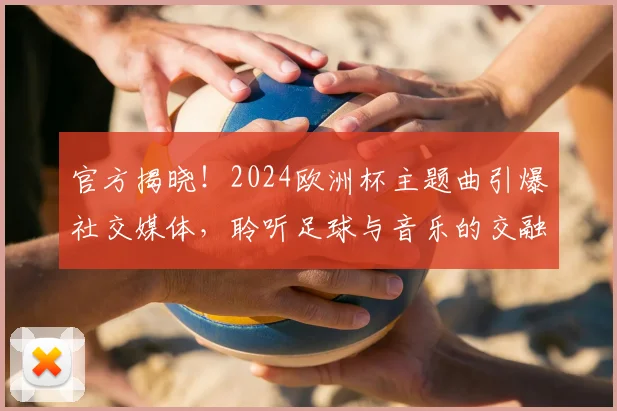 官方揭晓！2024欧洲杯主题曲引爆社交媒体，聆听足球与音乐的交融