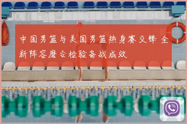 中国男篮与美国男篮热身赛交锋 全新阵容磨合检验备战成效