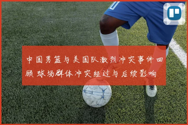 中国男篮与美国队激烈冲突事件回顾 球场群体冲突经过与后续影响