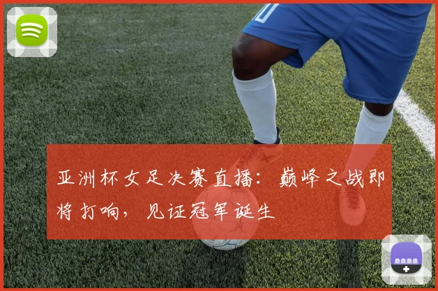 亚洲杯女足决赛直播：巅峰之战即将打响，见证冠军诞生