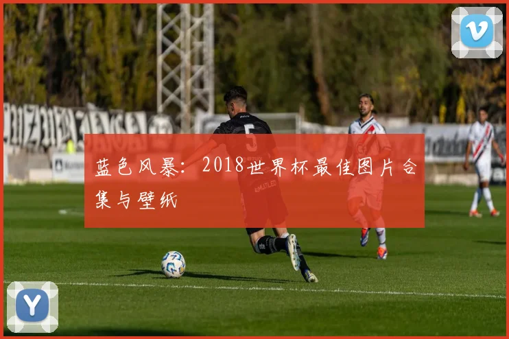 蓝色风暴：2018世界杯最佳图片合集与壁纸