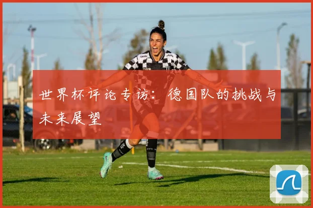 世界杯评论专访:德国队的挑战与未来展望
