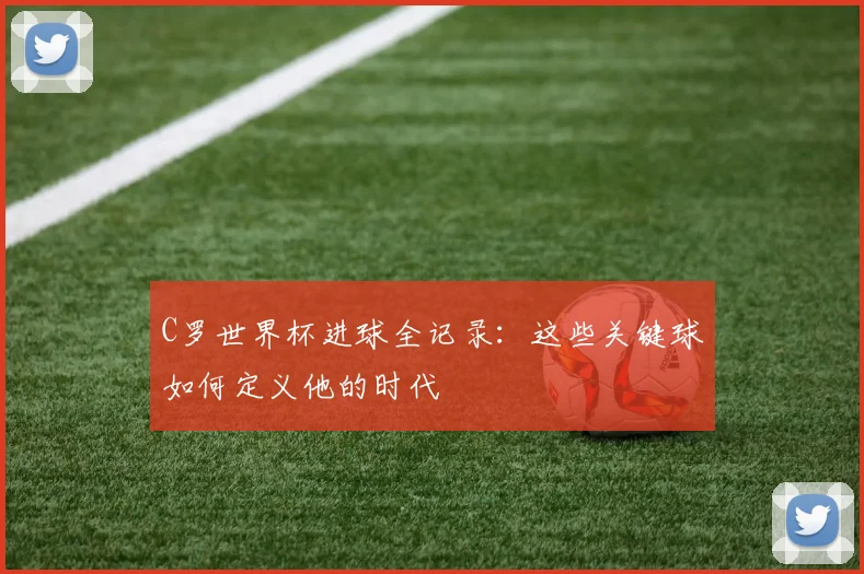 C罗世界杯进球全记录:这些关键球如何定义他的时代