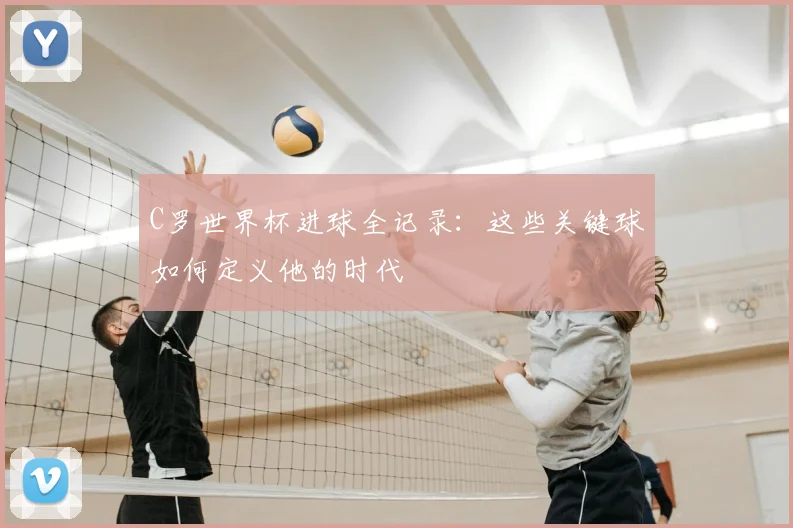 C罗世界杯进球全记录:这些关键球如何定义他的时代