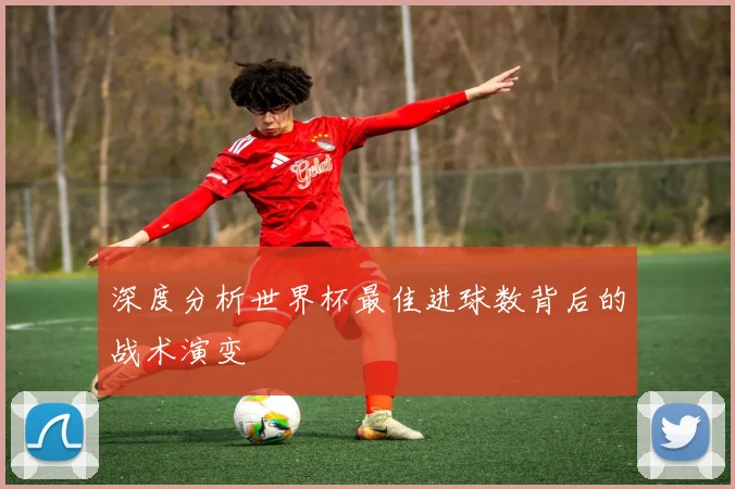 深度分析世界杯最佳进球数背后的战术演变