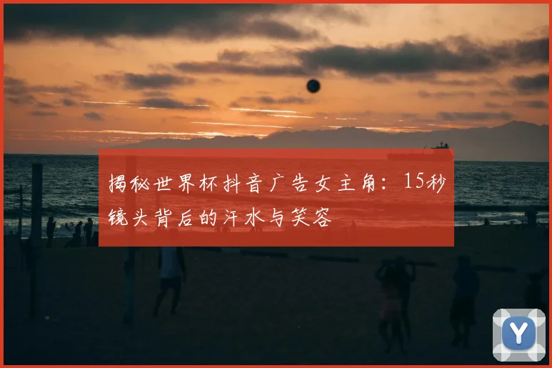 揭秘世界杯抖音广告女主角：15秒镜头背后的汗水与笑容