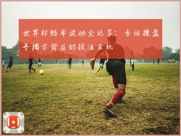 世界杯赔率波动全记录：专访操盘手揭示背后的投注玄机