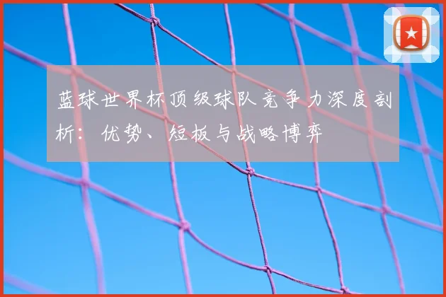 蓝球世界杯顶级球队竞争力深度剖析：优势、短板与战略博弈