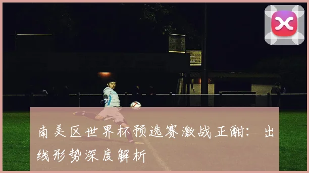 南美区世界杯预选赛激战正酣：出线形势深度解析