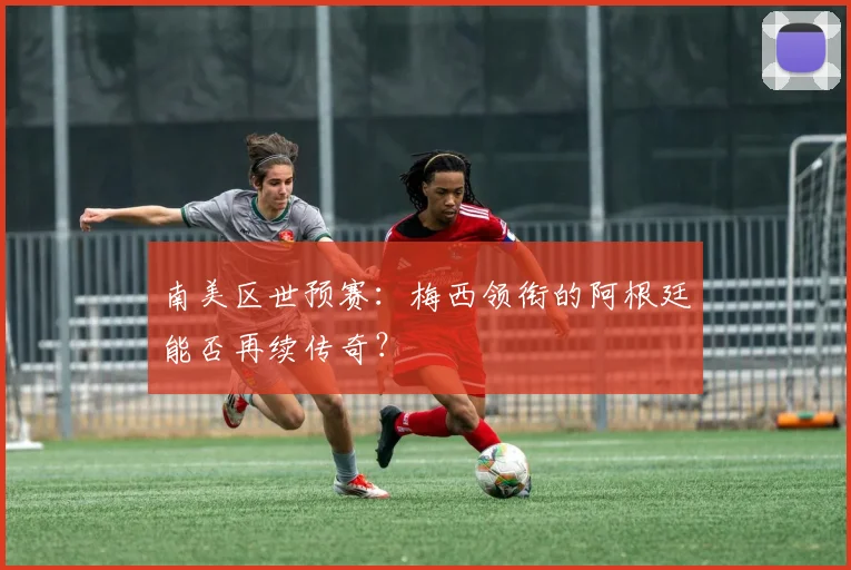 南美区世预赛：梅西领衔的阿根廷能否再续传奇？